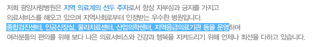 저희 광양사랑병원은 지역 의료계의 선두 주자로서 항상 자부심과 긍지를 가지고  의료서비스를 해오고 있으며 지역사회로부터 인정받는 우수한 병원입니다. 종합검진센터, 인공신장실, 물리치료센터, 산업의학센터, 지역응급의료기관 등을 운영하며 여러분들의 편의를 위해 보다 나은 의료서비스와 건강과 행복을 지켜드리기 위해 언제나 최선을 다하고 있습니다.