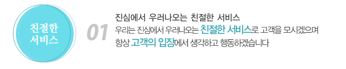 01. 진심에서 우러나오는 친절한 서비스
우리는 진심에서 우러나오는 친절한 서비스로 고객을 모시겠으며 항상 고객의 입장에서 생각하고 행동하겠습니다.