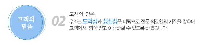 02. 고객의 믿음
우리는 도덕성과 성실성을 바탕으로 전문 의료인의 자질을 갖추어 고객께서 항상 믿고 이용하실 수 있도록 하겠습니다.