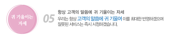 05. 항상 고객의 말씀에 귀 기울이는 자세
우리는 항상 고객의 말씀에 귀 기울여 이를 최대한 반영하겠으며 잘못된 서비스는 즉시 시정하겠습니다.