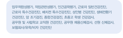 진료영역
    업무적합성평가, 작업관련성평가, 인간공학평가, 근로자 일반건강진단, 근로자 특수건강진단, 배치전 특수건강진단, 성인병 건강진단, 생애전환기 건강진단, 암 조기검진, 종합건강검진, 초중고 학생 건강검사, 공무원 및 사립학교 교직원 건강진단, 공무원 채용신체검사, 선원 신체검사, 보험회사/유학/비자 건강진단