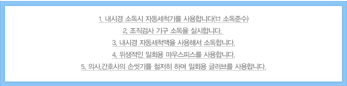 1, 내시경 소독시 자동세척기를 사용합니다(1:1 소독준수)
2, 조직검사 기구 소독을 실시합니다.
3, 내시경 자동세척액을 사용해서 소독합니다.
4, 위생적인 일회용 마우스피스를 사용합니다.
5, 의사,간호사의 손씻기를 철저히 하며 일회용 글러브를 사용합니다.