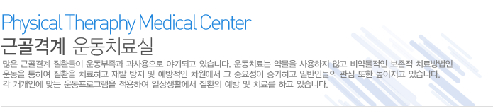 근골격계 운동치료실
많은 근골결계 질환들이 운동부족과 과사용으로 야기되고 있습니다. 운동치료는 약물을 사용하지 않고 비약물적인 보존적 치료방법인 운동을 통하여 질환을 치료하고 재발 방지 및 예방적인 차원에서 그 중요성이 증가하고 일반인들의 관심 또한 높아지고 있습니다. 각 개개인에 맞는 운동프로그램을 적용하여 일상생활에서 질환의 예방 및 치료를 하고 있습니다. 