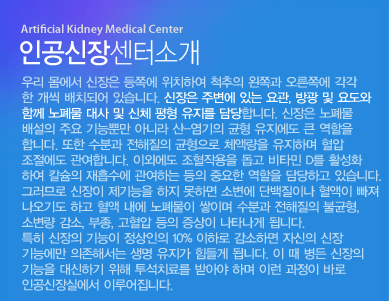 인공신장실이란?
우리 몸에서 신장은 등쪽에 위치하여 척추의 왼쪽과 오른쪽에 각각 한 개씩 배치되어 있습니다. 신장은 주변에 있는 요관, 방광 및 요도와 함께 노폐물 대사 및 신체 평형 유지를 담당합니다. 신장은 노폐물 배설의 주요 기능뿐만 아니라 산-염기의 균형 유지에도 큰 역할을 합니다. 또한 수분과 전해질의 균형으로 체액량을 유지하며 혈압 조절에도 관여합니다. 이외에도 조혈작용을 돕고 비타민 D를 활성화하여 칼슘의 재흡수에 관여하는 등의 중요한 역할을 담당하고 있습니다. 그러므로 신장이 제기능을 하지 못하면 소변에 단백질이나 혈액이 빠져 나오기도 하고 혈액 내에 노폐물이 쌓이며 수분과 전해질의 불균형, 소변량 감소, 부종, 고혈압 등의 증상이 나타나게 됩니다.
특히 신장의 기능이 정상인의 10% 이하로 감소하면 자신의 신장 기능에만 의존해서는 생명 유지가 힘들게 됩니다. 이 때 병든 신장의 기능을 대신하기 위해 투석치료를 받아야 하며 이런 과정이 바로 인공신장실에서 이루어집니다. 