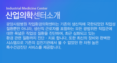 광양사랑병원 산업의학센터는 기존의 생산직에 국한되었던 직업성 질환뿐만 아니라, 생산직 근로자를 포함하는 모든 광범위한 직업군에 대한 폭넓은 직업성 질환을 진단하며, 최근 심화되고 있는 환경 관련 질환까지 진단·치료 합니다.또한 최신의 장비와 완벽한 시스템으로 기존의 검진기관에서 볼 수 없었던 한 차원 높은 특수건강진단 서비스를 제공합니다. 