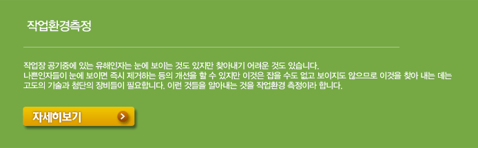 작업환경측정-작업장 공기중에 있는 유해인자는 눈에 보이는 것도 있지만 찾아내기 어려운 것도 있습니다. 나쁜인자들이 눈에 보이면 즉시 제거하는 등의 개선을 할 수 있지만 이것은 잡을 수도 없고 보이지도 않으므로 이것을 찾아 내는 데는 고도의 기술과 첨단의 장비들이 필요합니다. 이런 것들을 알아내는 것을 작업환경 측정이라 합니다. 자세히보기