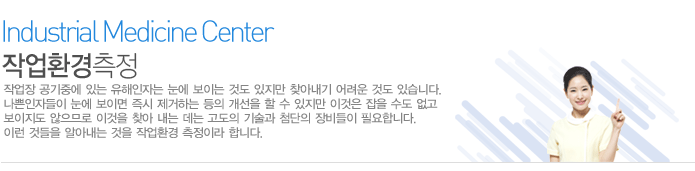 작업환경측정
작업장 공기중에 있는 유해인자는 눈에 보이는 것도 있지만 찾아내기 어려운 것도 있습니다. 나쁜인자들이 눈에 보이면 즉시 제거하는 등의 개선을 할 수 있지만 이것은 잡을 수도 없고 보이지도 않으므로 이것을 찾아 내는 데는 고도의 기술과 첨단의 장비들이 필요합니다. 이런 것들을 알아내는 것을 작업환경 측정이라 합니다. 