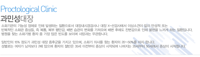 소화기관의 기능성 장애로 인해 발생하는 질환으로서 대장내시경검사나 대장 X-선검사에서 이상소견이 없이 만성적 또는 반복적인 소화관 증상들, 즉 복통, 복부 팽만감, 배변 습관의 변화를 가져오며 배변 후에도 잔변감으로 인해 불편을 느끼게 하는 질환입니다. 병원을 찾는 소화기병 환자 중 가장 많은 빈도를 보이며 사망과는 무관합니다. 

일반인의 15% 정도가 과민성 대장 증후군을 가지고 있으며, 소화기 의사를 찾는 환자의 20~50%를 차지 합니다. 성별로는 여자가 남자보다 2배 많으며 환자의 절반은 35세 이전부터 증상이 시작되며 나머지는 35세부터 50세에서 증상이 시작됩니다.  