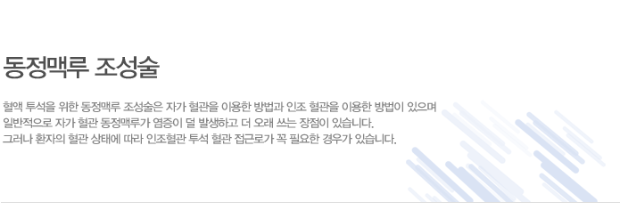 동정맥루란?
수술을 통하여 인접한 동맥과 정맥 혈관을 연결하여 혈관을 굵게 만드는 것을 말하며, 혈 액 투석을 통해 굵은 주사바늘을 혈관에 삽입하기 위해 필요한 조치입니다.
혈관 상태에 따라서 환자 자신의 동맥과 정맥을 직접 연결하거나 환자의 동맥과 정맥 사이 에 인조혈관을 삽입하여 연결하기도 합니다.
수술 후 6~8주가 지나서 혈관이 잘 자라면 동맥측과 정맥측에 각 각 바늘을 삽입하여 투 석할 수 있으며 동정맥루가 잘 형성되고 유지가 잘 될 수 있도록 혈관관리를 해야 합니다. 